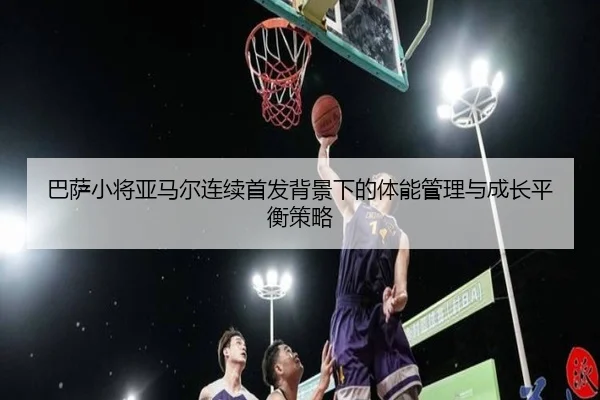 巴萨小将亚马尔连续首发背景下的体能管理与成长平衡策略