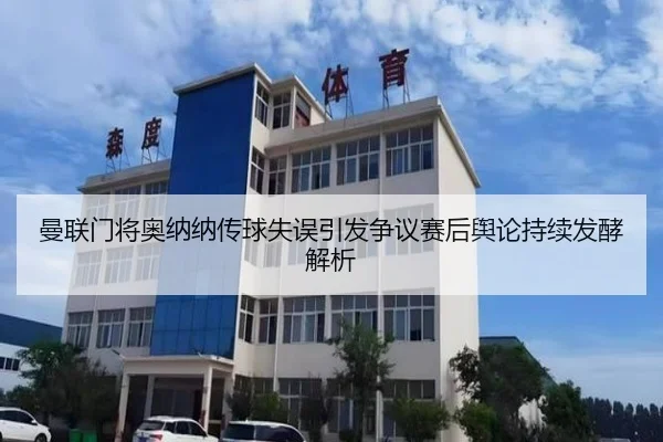 曼联门将奥纳纳传球失误引发争议赛后舆论持续发酵解析
