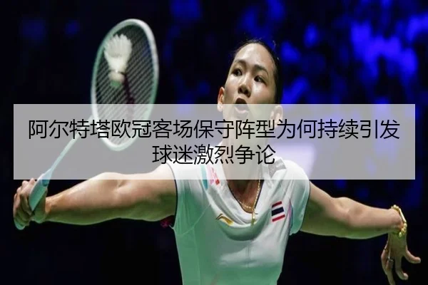 阿尔特塔欧冠客场保守阵型为何持续引发球迷激烈争论