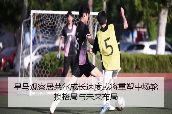 皇马观察居莱尔成长速度或将重塑中场轮换格局与未来布局