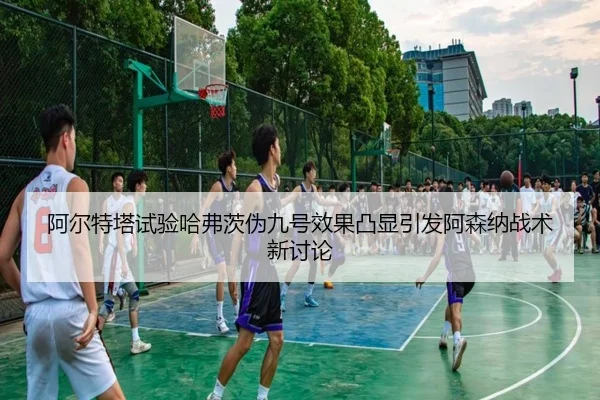 阿尔特塔试验哈弗茨伪九号效果凸显引发阿森纳战术新讨论