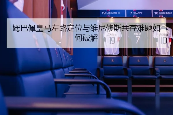 姆巴佩皇马左路定位与维尼修斯共存难题如何破解