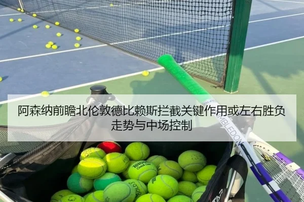 阿森纳前瞻北伦敦德比赖斯拦截关键作用或左右胜负走势与中场控制