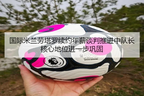 国际米兰劳塔罗续约年薪谈判推进中队长核心地位进一步巩固