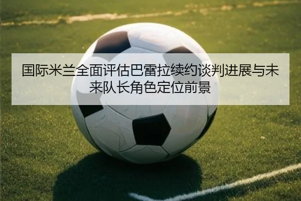 国际米兰全面评估巴雷拉续约谈判进展与未来队长角色定位前景